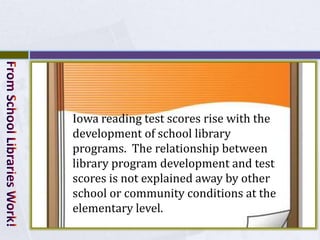 Iowa reading test scores rise with the
development of school library
programs. The relationship between
library program development and test
scores is not explained away by other
school or community conditions at the
elementary level.
 