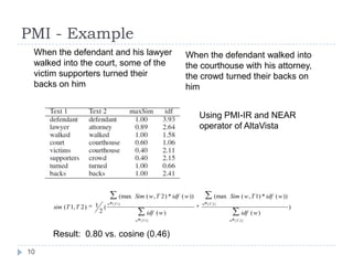 PMI - ExampleWhen the defendant and his lawyer walked into the court, some of the victim supporters turned their backs on himWhen the defendant walked into the courthouse with his attorney, the crowd turned their backs on himUsing PMI-IR and NEAR operator of AltaVistaResult:  0.80 vs. cosine (0.46)10