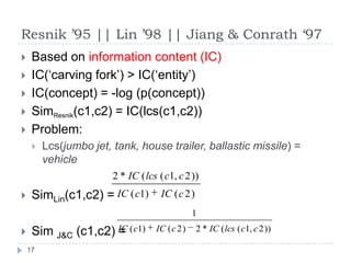 Resnik ’95 || Lin ’98 || Jiang & Conrath ‘97Based on information content (IC)IC(‘carving fork’) > IC(‘entity’)IC(concept) = -log (p(concept))SimResnik(c1,c2) = IC(lcs(c1,c2))Problem:Lcs(jumbo jet, tank, house trailer, ballastic missile) = vehicleSimLin(c1,c2) = SimJ&C (c1,c2) = 17