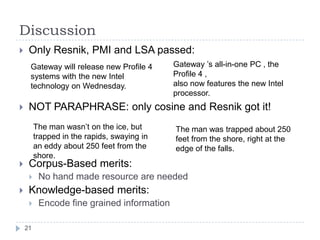 DiscussionOnly Resnik, PMI and LSA passed:NOT PARAPHRASE: only cosine and Resnik got it!Corpus-Based merits:No hand made resource are neededKnowledge-based merits:Encode fine grained informationGateway ’s all-in-one PC , the Profile 4 ,also now features the new Intel processor.Gateway will release new Profile 4 systems with the new Intel technology on Wednesday.The man wasn’t on the ice, but trapped in the rapids, swaying in an eddy about 250 feet from the shore.The man was trapped about 250 feet from the shore, right at the edge of the falls.21