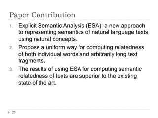 Paper ContributionExplicit Semantic Analysis (ESA): a new approach to representing semantics of natural language texts using natural concepts. Propose a uniform way for computing relatedness of both individual words and arbitrarily long text fragments. The results of using ESA for computing semantic relatedness of texts are superior to the existing state of the art.26
