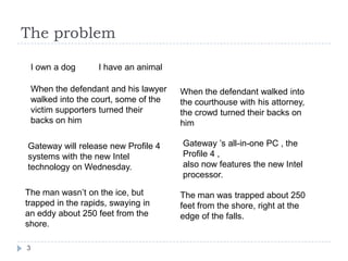 The problemI own a dog I have an animalWhen the defendant and his lawyer walked into the court, some of the victim supporters turned their backs on himWhen the defendant walked into the courthouse with his attorney, the crowd turned their backs on himGateway ’s all-in-one PC , the Profile 4 ,also now features the new Intel processor.Gateway will release new Profile 4 systems with the new Intel technology on Wednesday.3The man wasn’t on the ice, but trapped in the rapids, swaying in an eddy about 250 feet from the shore.The man was trapped about 250 feet from the shore, right at the edge of the falls.