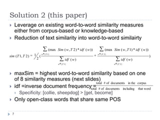 Solution 2 (this paper)Leverage on existing word-to-word similarity measures either from corpus-based or knowledge-basedReduction of text similarity into word-to-word similairtymaxSim = highest word-to-word similarity based on one of 8 similarity measures (next slides)idf =inverse document frequency = Specificity: [collie, sheepdog] > [get, become]Only open-class words that share same POS7