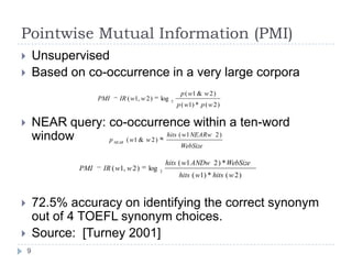Pointwise Mutual Information (PMI)UnsupervisedBased on co-occurrence in a very large corporaNEAR query: co-occurrence within a ten-word window72.5% accuracy on identifying the correct synonym out of 4 TOEFL synonym choices.Source:  [Turney 2001]9