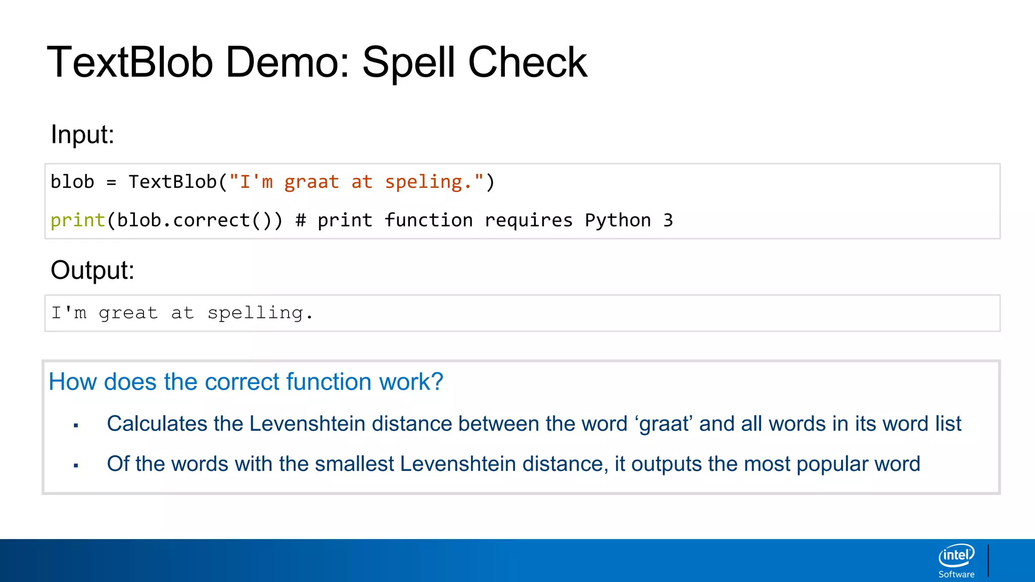 TextBlob Demo: Spell Check
blob = TextBlob("I'm graat at speling.")
print(blob.correct()) # print function requires Python 3
Input:
Output:
I'm great at spelling.
How does the correct function work?
▪ Calculates the Levenshtein distance between the word ‘graat’ and all words in its word list
▪ Of the words with the smallest Levenshtein distance, it outputs the most popular word
 