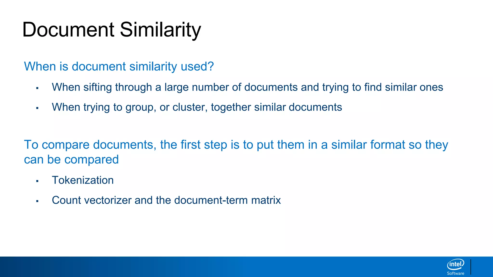 Document Similarity
When is document similarity used?
▪ When sifting through a large number of documents and trying to find similar ones
▪ When trying to group, or cluster, together similar documents
To compare documents, the first step is to put them in a similar format so they
can be compared
▪ Tokenization
▪ Count vectorizer and the document-term matrix
 