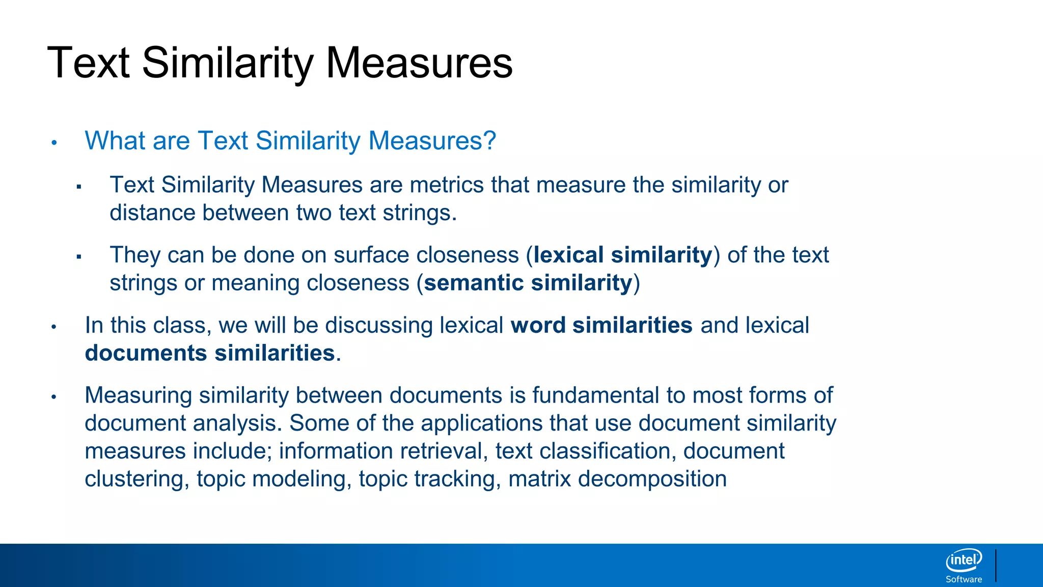Text Similarity Measures
• What are Text Similarity Measures?
▪ Text Similarity Measures are metrics that measure the similarity or
distance between two text strings.
▪ They can be done on surface closeness (lexical similarity) of the text
strings or meaning closeness (semantic similarity)
• In this class, we will be discussing lexical word similarities and lexical
documents similarities.
• Measuring similarity between documents is fundamental to most forms of
document analysis. Some of the applications that use document similarity
measures include; information retrieval, text classification, document
clustering, topic modeling, topic tracking, matrix decomposition
 