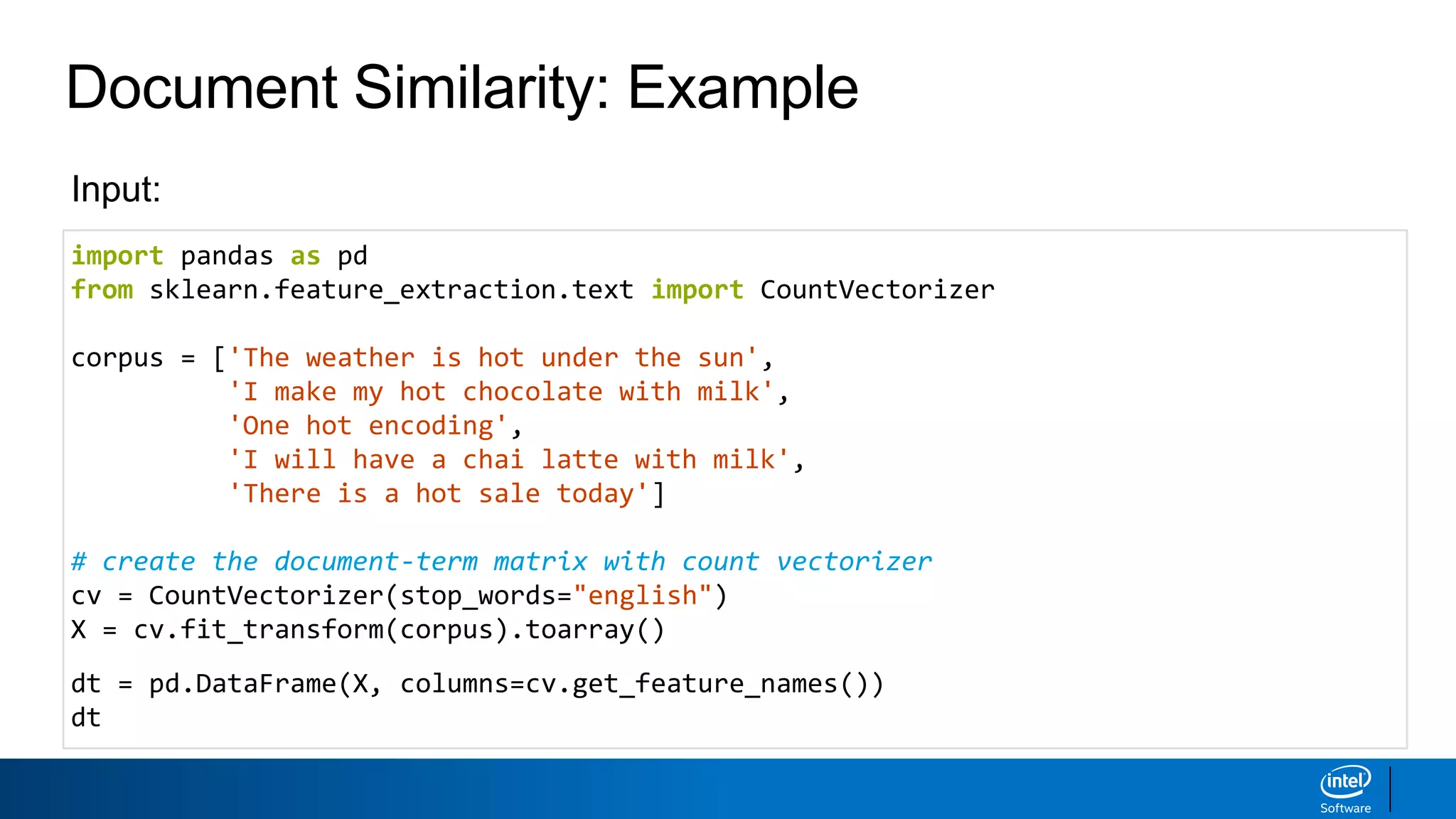 Document Similarity: Example
import pandas as pd
from sklearn.feature_extraction.text import CountVectorizer
corpus = ['The weather is hot under the sun',
'I make my hot chocolate with milk',
'One hot encoding',
'I will have a chai latte with milk',
'There is a hot sale today']
# create the document-term matrix with count vectorizer
cv = CountVectorizer(stop_words="english")
X = cv.fit_transform(corpus).toarray()
dt = pd.DataFrame(X, columns=cv.get_feature_names())
dt
Input:
 