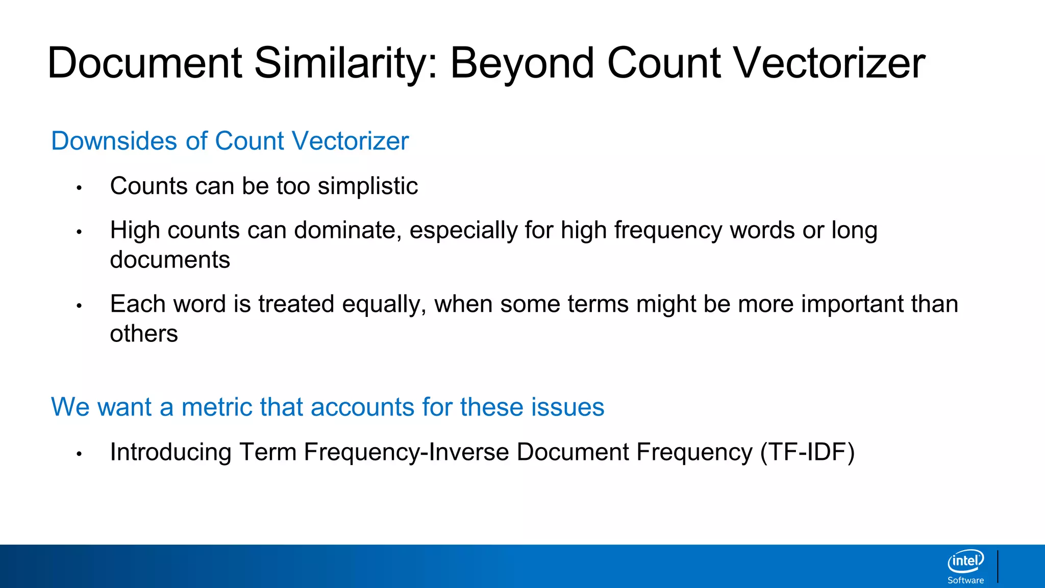 Document Similarity: Beyond Count Vectorizer
Downsides of Count Vectorizer
• Counts can be too simplistic
• High counts can dominate, especially for high frequency words or long
documents
• Each word is treated equally, when some terms might be more important than
others
We want a metric that accounts for these issues
• Introducing Term Frequency-Inverse Document Frequency (TF-IDF)
 