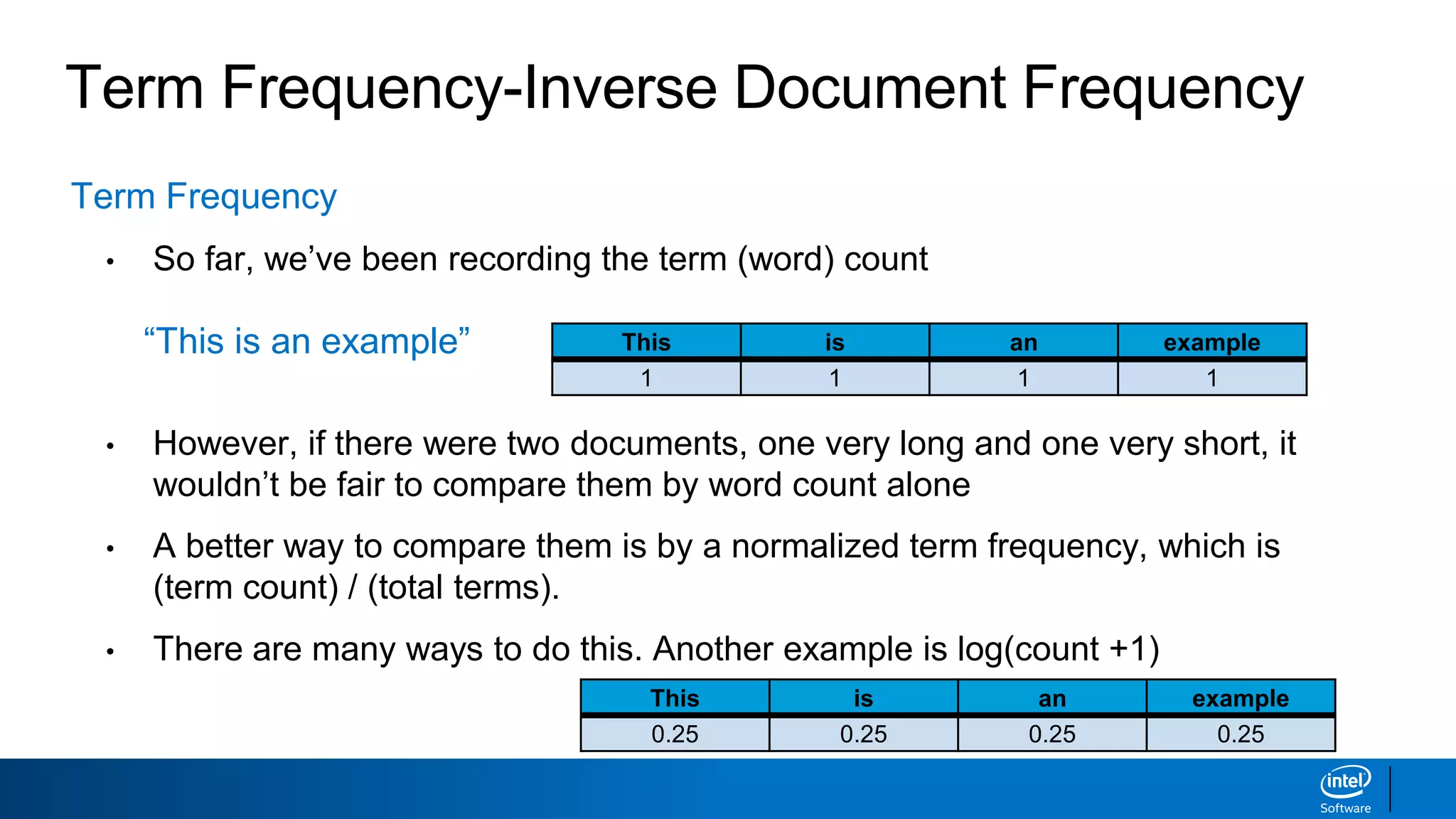 Term Frequency-Inverse Document Frequency
Term Frequency
• So far, we’ve been recording the term (word) count
“This is an example”
• However, if there were two documents, one very long and one very short, it
wouldn’t be fair to compare them by word count alone
• A better way to compare them is by a normalized term frequency, which is
(term count) / (total terms).
• There are many ways to do this. Another example is log(count +1)
This is an example
1 1 1 1
This is an example
0.25 0.25 0.25 0.25
 