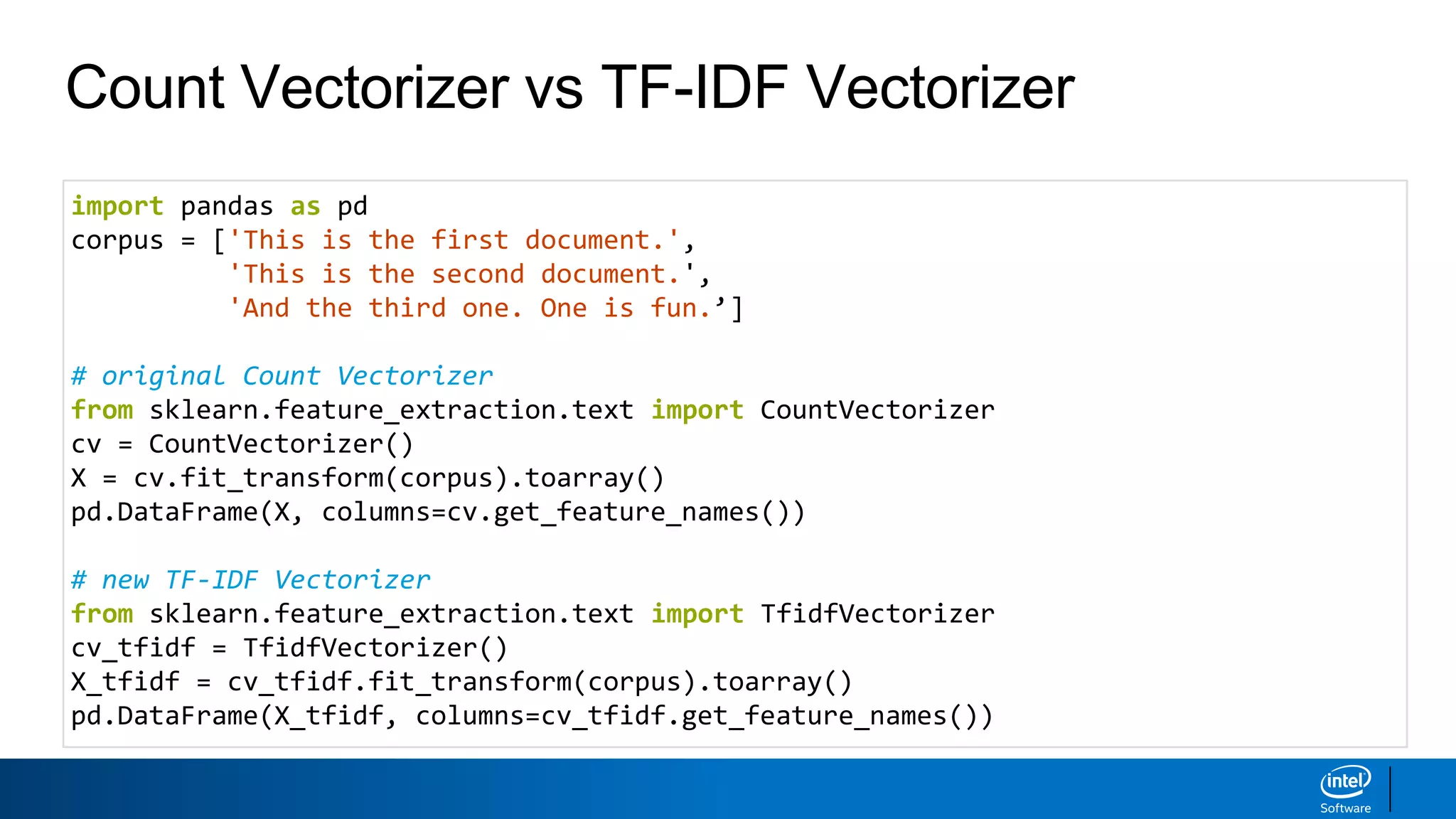 Count Vectorizer vs TF-IDF Vectorizer
import pandas as pd
corpus = ['This is the first document.',
'This is the second document.',
'And the third one. One is fun.’]
# original Count Vectorizer
from sklearn.feature_extraction.text import CountVectorizer
cv = CountVectorizer()
X = cv.fit_transform(corpus).toarray()
pd.DataFrame(X, columns=cv.get_feature_names())
# new TF-IDF Vectorizer
from sklearn.feature_extraction.text import TfidfVectorizer
cv_tfidf = TfidfVectorizer()
X_tfidf = cv_tfidf.fit_transform(corpus).toarray()
pd.DataFrame(X_tfidf, columns=cv_tfidf.get_feature_names())
 