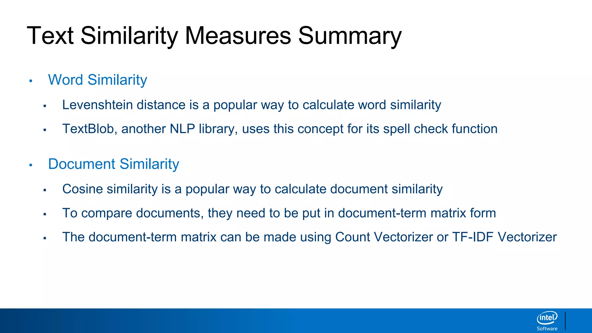 Text Similarity Measures Summary
• Word Similarity
▪ Levenshtein distance is a popular way to calculate word similarity
▪ TextBlob, another NLP library, uses this concept for its spell check function
• Document Similarity
▪ Cosine similarity is a popular way to calculate document similarity
▪ To compare documents, they need to be put in document-term matrix form
▪ The document-term matrix can be made using Count Vectorizer or TF-IDF Vectorizer
 