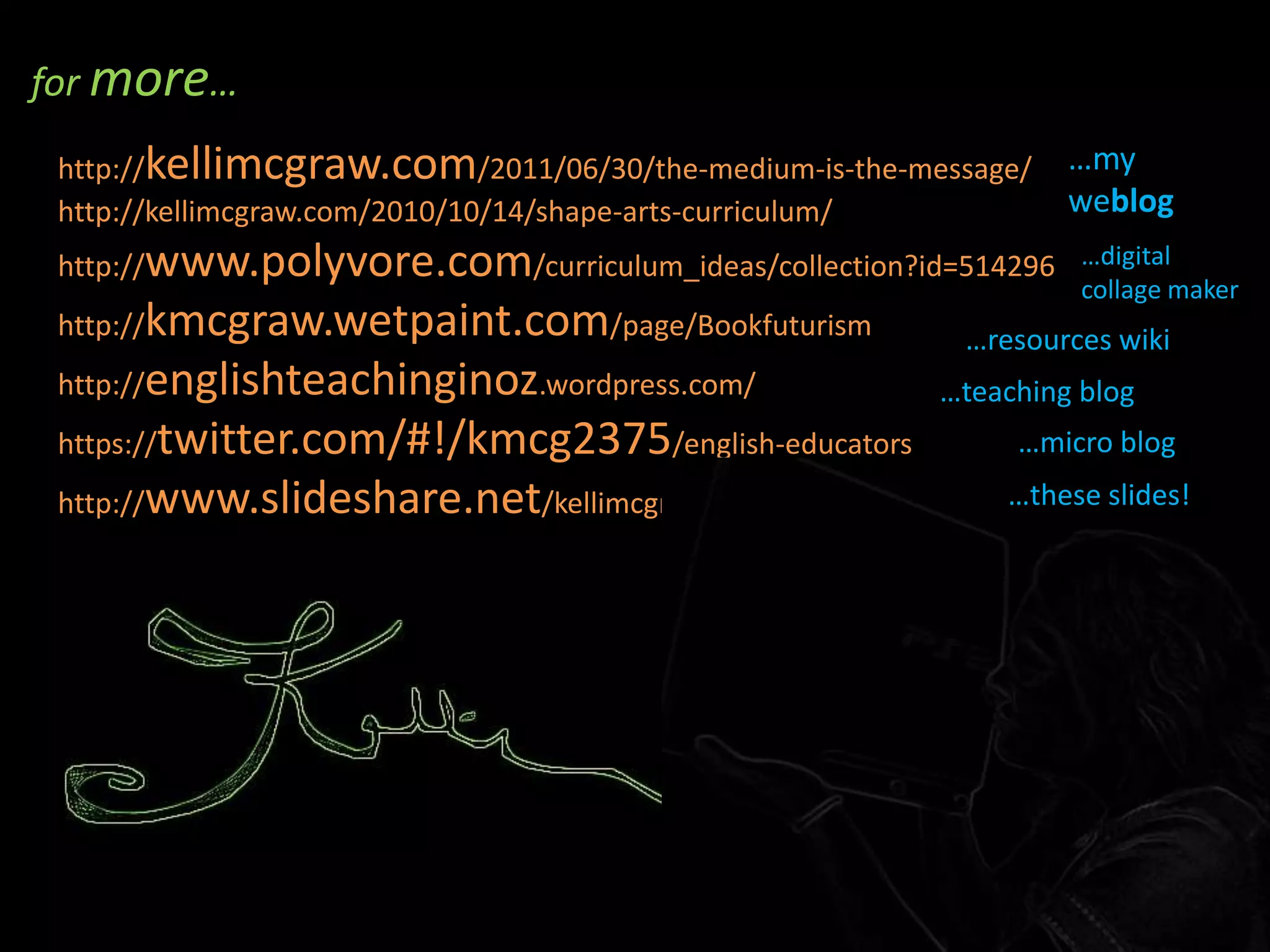 for more…http://kellimcgraw.com/2011/06/30/the-medium-is-the-message/ http://kellimcgraw.com/2010/10/14/shape-arts-curriculum/ http://www.polyvore.com/curriculum_ideas/collection?id=514296 http://kmcgraw.wetpaint.com/page/Bookfuturism http://englishteachinginoz.wordpress.com/ https://twitter.com/#!/kmcg2375/english-educators http://www.slideshare.net/kellimcgraw…my weblog…digital collage maker…resources wiki…teaching blog…micro blog…these slides!