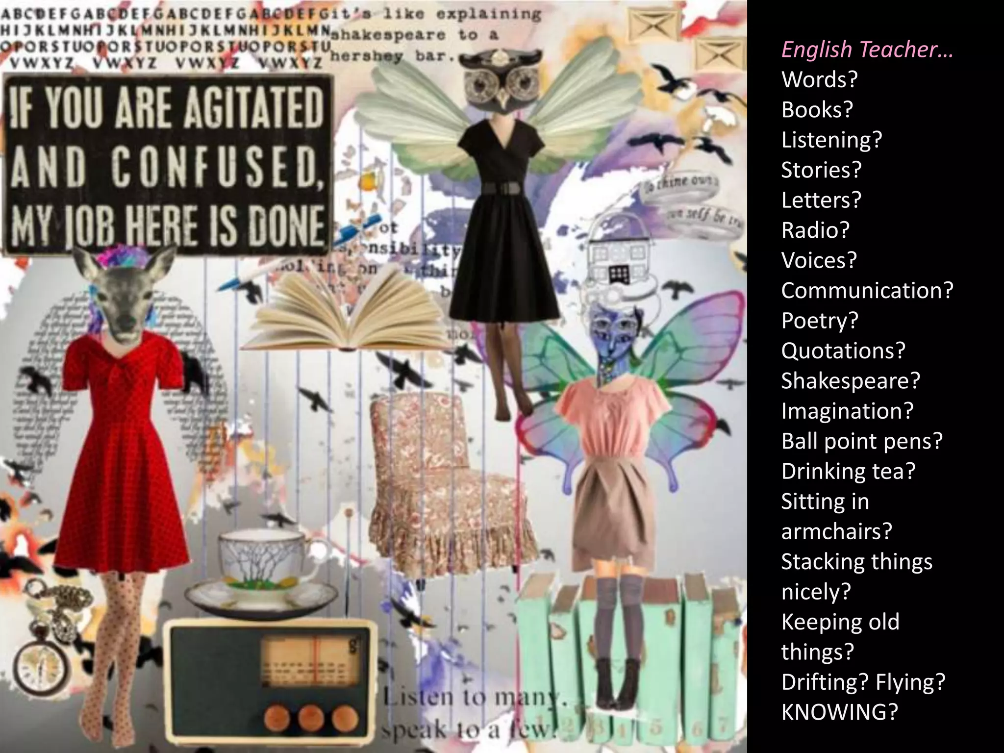 English Teacher…Words?Books?Listening?Stories?Letters?Radio?Voices?Communication?Poetry?Quotations?Shakespeare?Imagination?Ball point pens?Drinking tea?Sitting in armchairs?Stacking things nicely?Keeping old things?Drifting? Flying?KNOWING?