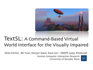 TextSL: A Command-Based Virtual
World Interface for the Visually Impaired
Eelke Folmer, Bei Yuan, Manjari Sapre, Dave Carr - ASSETS 2009, Pittsburgh
                            Human Computer Interaction Research
                                        University of Nevada, Reno
 