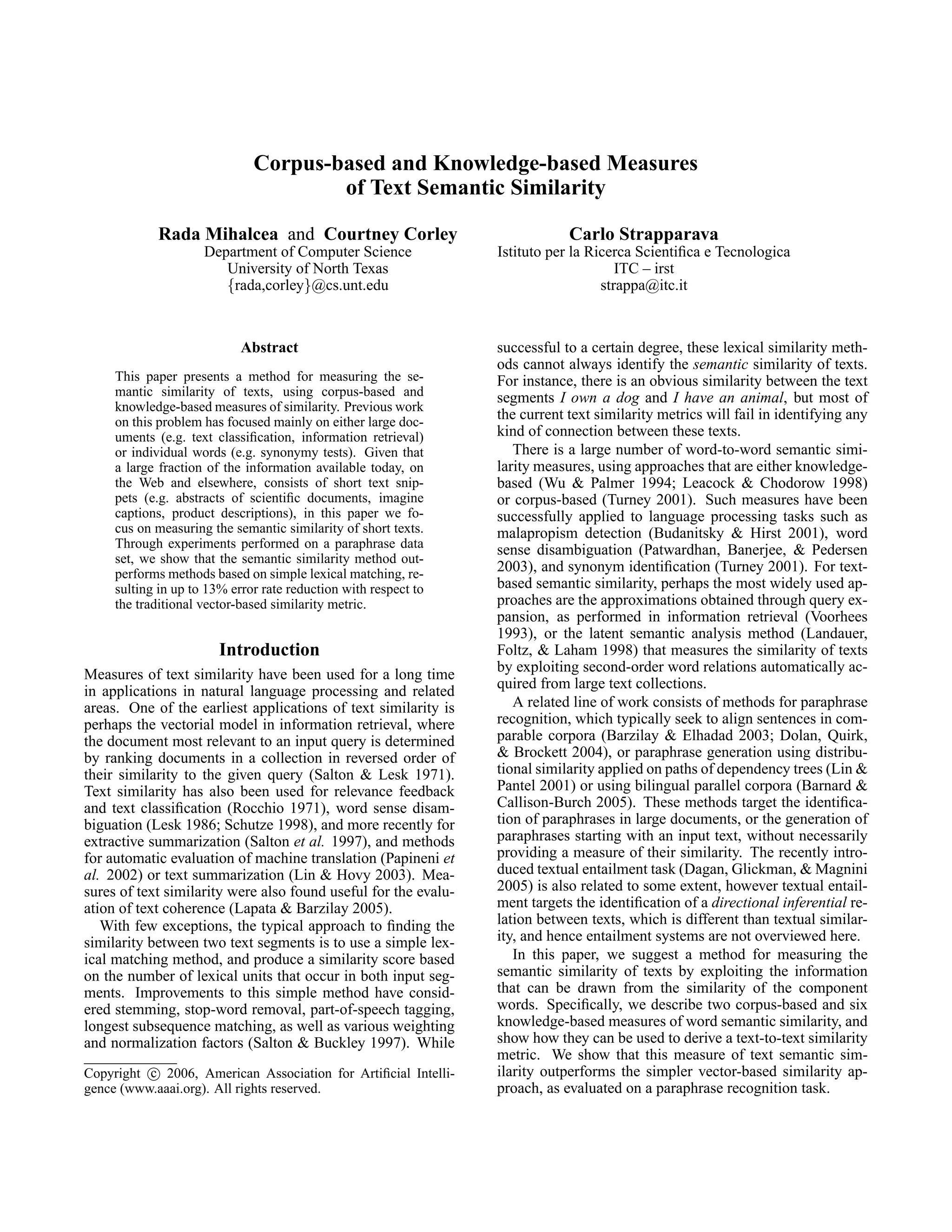 Corpus-based and Knowledge-based Measures
                                      of Text Semantic Similarity

            Rada Mihalcea and Courtney Corley                                Carlo Strapparava
                     Department of Computer Science              Istituto per la Ricerca Scientiﬁca e Tecnologica
                        University of North Texas                                     ITC – irst
                        {rada,corley}@cs.unt.edu                                   strappa@itc.it



                            Abstract                             successful to a certain degree, these lexical similarity meth-
                                                                 ods cannot always identify the semantic similarity of texts.
     This paper presents a method for measuring the se-          For instance, there is an obvious similarity between the text
     mantic similarity of texts, using corpus-based and          segments I own a dog and I have an animal, but most of
     knowledge-based measures of similarity. Previous work
     on this problem has focused mainly on either large doc-
                                                                 the current text similarity metrics will fail in identifying any
     uments (e.g. text classiﬁcation, information retrieval)     kind of connection between these texts.
     or individual words (e.g. synonymy tests). Given that          There is a large number of word-to-word semantic simi-
     a large fraction of the information available today, on     larity measures, using approaches that are either knowledge-
     the Web and elsewhere, consists of short text snip-         based (Wu & Palmer 1994; Leacock & Chodorow 1998)
     pets (e.g. abstracts of scientiﬁc documents, imagine        or corpus-based (Turney 2001). Such measures have been
     captions, product descriptions), in this paper we fo-       successfully applied to language processing tasks such as
     cus on measuring the semantic similarity of short texts.    malapropism detection (Budanitsky & Hirst 2001), word
     Through experiments performed on a paraphrase data          sense disambiguation (Patwardhan, Banerjee, & Pedersen
     set, we show that the semantic similarity method out-
     performs methods based on simple lexical matching, re-      2003), and synonym identiﬁcation (Turney 2001). For text-
     sulting in up to 13% error rate reduction with respect to   based semantic similarity, perhaps the most widely used ap-
     the traditional vector-based similarity metric.             proaches are the approximations obtained through query ex-
                                                                 pansion, as performed in information retrieval (Voorhees
                                                                 1993), or the latent semantic analysis method (Landauer,
                        Introduction                             Foltz, & Laham 1998) that measures the similarity of texts
Measures of text similarity have been used for a long time       by exploiting second-order word relations automatically ac-
in applications in natural language processing and related       quired from large text collections.
areas. One of the earliest applications of text similarity is       A related line of work consists of methods for paraphrase
perhaps the vectorial model in information retrieval, where      recognition, which typically seek to align sentences in com-
the document most relevant to an input query is determined       parable corpora (Barzilay & Elhadad 2003; Dolan, Quirk,
by ranking documents in a collection in reversed order of        & Brockett 2004), or paraphrase generation using distribu-
their similarity to the given query (Salton & Lesk 1971).        tional similarity applied on paths of dependency trees (Lin &
Text similarity has also been used for relevance feedback        Pantel 2001) or using bilingual parallel corpora (Barnard &
and text classiﬁcation (Rocchio 1971), word sense disam-         Callison-Burch 2005). These methods target the identiﬁca-
biguation (Lesk 1986; Schutze 1998), and more recently for       tion of paraphrases in large documents, or the generation of
extractive summarization (Salton et al. 1997), and methods       paraphrases starting with an input text, without necessarily
for automatic evaluation of machine translation (Papineni et     providing a measure of their similarity. The recently intro-
al. 2002) or text summarization (Lin & Hovy 2003). Mea-          duced textual entailment task (Dagan, Glickman, & Magnini
sures of text similarity were also found useful for the evalu-   2005) is also related to some extent, however textual entail-
ation of text coherence (Lapata & Barzilay 2005).                ment targets the identiﬁcation of a directional inferential re-
   With few exceptions, the typical approach to ﬁnding the       lation between texts, which is different than textual similar-
similarity between two text segments is to use a simple lex-     ity, and hence entailment systems are not overviewed here.
ical matching method, and produce a similarity score based          In this paper, we suggest a method for measuring the
on the number of lexical units that occur in both input seg-     semantic similarity of texts by exploiting the information
ments. Improvements to this simple method have consid-           that can be drawn from the similarity of the component
ered stemming, stop-word removal, part-of-speech tagging,        words. Speciﬁcally, we describe two corpus-based and six
longest subsequence matching, as well as various weighting       knowledge-based measures of word semantic similarity, and
and normalization factors (Salton & Buckley 1997). While         show how they can be used to derive a text-to-text similarity
                                                                 metric. We show that this measure of text semantic sim-
Copyright c 2006, American Association for Artiﬁcial Intelli-    ilarity outperforms the simpler vector-based similarity ap-
gence (www.aaai.org). All rights reserved.                       proach, as evaluated on a paraphrase recognition task.
 
