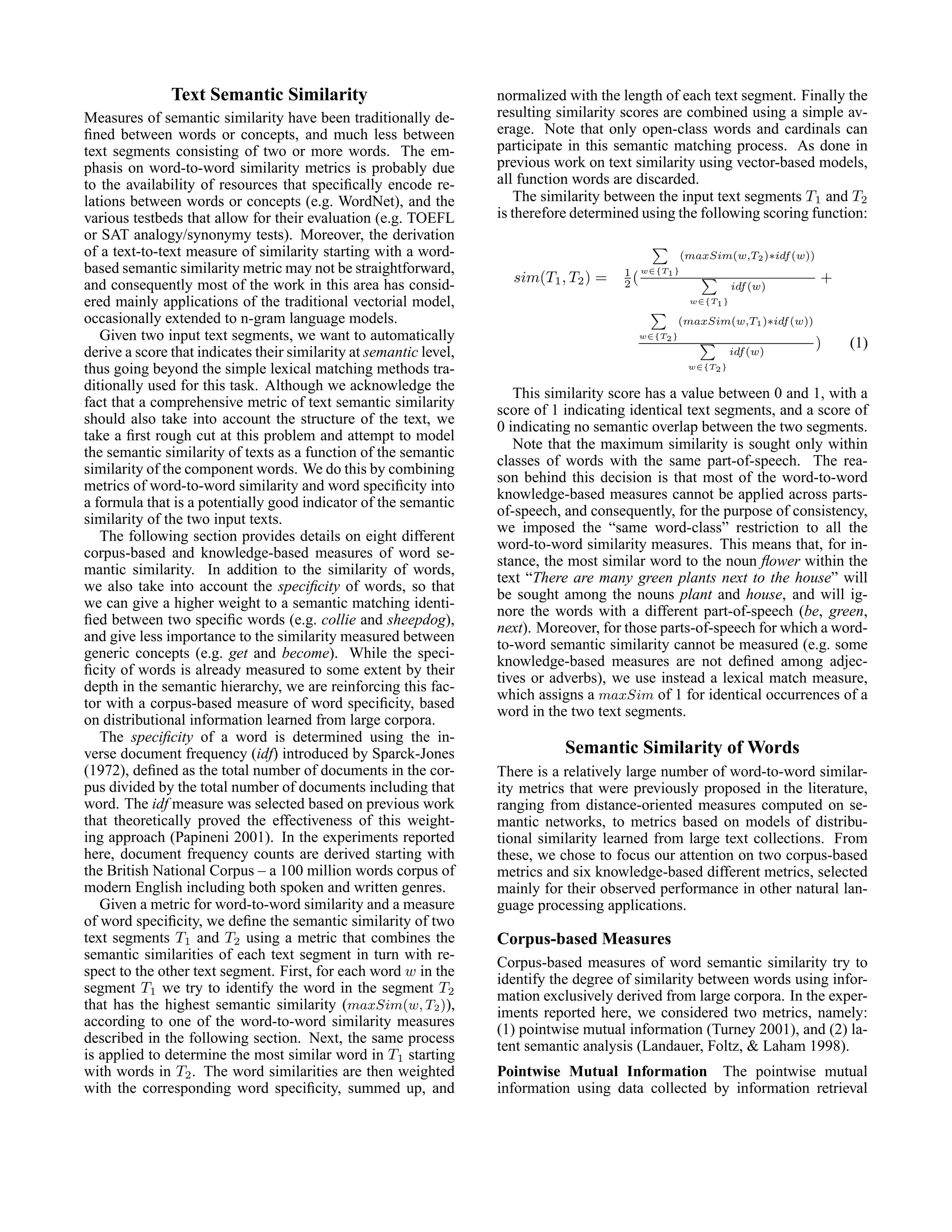 Text Semantic Similarity                             normalized with the length of each text segment. Finally the
Measures of semantic similarity have been traditionally de-         resulting similarity scores are combined using a simple av-
ﬁned between words or concepts, and much less between               erage. Note that only open-class words and cardinals can
text segments consisting of two or more words. The em-              participate in this semantic matching process. As done in
phasis on word-to-word similarity metrics is probably due           previous work on text similarity using vector-based models,
to the availability of resources that speciﬁcally encode re-        all function words are discarded.
lations between words or concepts (e.g. WordNet), and the               The similarity between the input text segments T1 and T2
various testbeds that allow for their evaluation (e.g. TOEFL        is therefore determined using the following scoring function:
or SAT analogy/synonymy tests). Moreover, the derivation
of a text-to-text measure of similarity starting with a word-                                        (maxSim(w,T2 )∗idf (w))
based semantic similarity metric may not be straightforward,                            1 w∈{T1 }
and consequently most of the work in this area has consid-            sim(T1 , T2 ) =   2(                      idf (w)
                                                                                                                               +
ered mainly applications of the traditional vectorial model,                                          w∈{T1 }

occasionally extended to n-gram language models.                                                     (maxSim(w,T1 )∗idf (w))
   Given two input text segments, we want to automatically                                 w∈{T2 }
                                                                                                                               )   (1)
derive a score that indicates their similarity at semantic level,                                               idf (w)
thus going beyond the simple lexical matching methods tra-                                            w∈{T2 }

ditionally used for this task. Although we acknowledge the
                                                                       This similarity score has a value between 0 and 1, with a
fact that a comprehensive metric of text semantic similarity
                                                                    score of 1 indicating identical text segments, and a score of
should also take into account the structure of the text, we
                                                                    0 indicating no semantic overlap between the two segments.
take a ﬁrst rough cut at this problem and attempt to model
                                                                       Note that the maximum similarity is sought only within
the semantic similarity of texts as a function of the semantic
                                                                    classes of words with the same part-of-speech. The rea-
similarity of the component words. We do this by combining
                                                                    son behind this decision is that most of the word-to-word
metrics of word-to-word similarity and word speciﬁcity into
                                                                    knowledge-based measures cannot be applied across parts-
a formula that is a potentially good indicator of the semantic
                                                                    of-speech, and consequently, for the purpose of consistency,
similarity of the two input texts.
                                                                    we imposed the “same word-class” restriction to all the
   The following section provides details on eight different
                                                                    word-to-word similarity measures. This means that, for in-
corpus-based and knowledge-based measures of word se-
                                                                    stance, the most similar word to the noun ﬂower within the
mantic similarity. In addition to the similarity of words,
                                                                    text “There are many green plants next to the house” will
we also take into account the speciﬁcity of words, so that
                                                                    be sought among the nouns plant and house, and will ig-
we can give a higher weight to a semantic matching identi-
                                                                    nore the words with a different part-of-speech (be, green,
ﬁed between two speciﬁc words (e.g. collie and sheepdog),
                                                                    next). Moreover, for those parts-of-speech for which a word-
and give less importance to the similarity measured between
                                                                    to-word semantic similarity cannot be measured (e.g. some
generic concepts (e.g. get and become). While the speci-
                                                                    knowledge-based measures are not deﬁned among adjec-
ﬁcity of words is already measured to some extent by their
                                                                    tives or adverbs), we use instead a lexical match measure,
depth in the semantic hierarchy, we are reinforcing this fac-
                                                                    which assigns a maxSim of 1 for identical occurrences of a
tor with a corpus-based measure of word speciﬁcity, based
                                                                    word in the two text segments.
on distributional information learned from large corpora.
   The speciﬁcity of a word is determined using the in-
verse document frequency (idf) introduced by Sparck-Jones                      Semantic Similarity of Words
(1972), deﬁned as the total number of documents in the cor-         There is a relatively large number of word-to-word similar-
pus divided by the total number of documents including that         ity metrics that were previously proposed in the literature,
word. The idf measure was selected based on previous work           ranging from distance-oriented measures computed on se-
that theoretically proved the effectiveness of this weight-         mantic networks, to metrics based on models of distribu-
ing approach (Papineni 2001). In the experiments reported           tional similarity learned from large text collections. From
here, document frequency counts are derived starting with           these, we chose to focus our attention on two corpus-based
the British National Corpus – a 100 million words corpus of         metrics and six knowledge-based different metrics, selected
modern English including both spoken and written genres.            mainly for their observed performance in other natural lan-
   Given a metric for word-to-word similarity and a measure         guage processing applications.
of word speciﬁcity, we deﬁne the semantic similarity of two
text segments T1 and T2 using a metric that combines the            Corpus-based Measures
semantic similarities of each text segment in turn with re-
                                                                    Corpus-based measures of word semantic similarity try to
spect to the other text segment. First, for each word w in the
                                                                    identify the degree of similarity between words using infor-
segment T1 we try to identify the word in the segment T2
                                                                    mation exclusively derived from large corpora. In the exper-
that has the highest semantic similarity (maxSim(w, T2 )),
                                                                    iments reported here, we considered two metrics, namely:
according to one of the word-to-word similarity measures
                                                                    (1) pointwise mutual information (Turney 2001), and (2) la-
described in the following section. Next, the same process
                                                                    tent semantic analysis (Landauer, Foltz, & Laham 1998).
is applied to determine the most similar word in T1 starting
with words in T2 . The word similarities are then weighted          Pointwise Mutual Information The pointwise mutual
with the corresponding word speciﬁcity, summed up, and              information using data collected by information retrieval
 