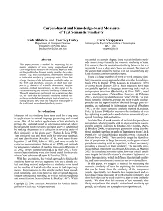 Corpus-based and Knowledge-based Measures
                                      of Text Semantic Similarity

            Rada Mihalcea and Courtney Corley                                Carlo Strapparava
                     Department of Computer Science              Istituto per la Ricerca Scientiﬁca e Tecnologica
                        University of North Texas                                     ITC – irst
                        {rada,corley}@cs.unt.edu                                   strappa@itc.it



                            Abstract                             successful to a certain degree, these lexical similarity meth-
                                                                 ods cannot always identify the semantic similarity of texts.
     This paper presents a method for measuring the se-          For instance, there is an obvious similarity between the text
     mantic similarity of texts, using corpus-based and          segments I own a dog and I have an animal, but most of
     knowledge-based measures of similarity. Previous work
     on this problem has focused mainly on either large doc-
                                                                 the current text similarity metrics will fail in identifying any
     uments (e.g. text classiﬁcation, information retrieval)     kind of connection between these texts.
     or individual words (e.g. synonymy tests). Given that          There is a large number of word-to-word semantic simi-
     a large fraction of the information available today, on     larity measures, using approaches that are either knowledge-
     the Web and elsewhere, consists of short text snip-         based (Wu & Palmer 1994; Leacock & Chodorow 1998)
     pets (e.g. abstracts of scientiﬁc documents, imagine        or corpus-based (Turney 2001). Such measures have been
     captions, product descriptions), in this paper we fo-       successfully applied to language processing tasks such as
     cus on measuring the semantic similarity of short texts.    malapropism detection (Budanitsky & Hirst 2001), word
     Through experiments performed on a paraphrase data          sense disambiguation (Patwardhan, Banerjee, & Pedersen
     set, we show that the semantic similarity method out-
     performs methods based on simple lexical matching, re-      2003), and synonym identiﬁcation (Turney 2001). For text-
     sulting in up to 13% error rate reduction with respect to   based semantic similarity, perhaps the most widely used ap-
     the traditional vector-based similarity metric.             proaches are the approximations obtained through query ex-
                                                                 pansion, as performed in information retrieval (Voorhees
                                                                 1993), or the latent semantic analysis method (Landauer,
                        Introduction                             Foltz, & Laham 1998) that measures the similarity of texts
Measures of text similarity have been used for a long time       by exploiting second-order word relations automatically ac-
in applications in natural language processing and related       quired from large text collections.
areas. One of the earliest applications of text similarity is       A related line of work consists of methods for paraphrase
perhaps the vectorial model in information retrieval, where      recognition, which typically seek to align sentences in com-
the document most relevant to an input query is determined       parable corpora (Barzilay & Elhadad 2003; Dolan, Quirk,
by ranking documents in a collection in reversed order of        & Brockett 2004), or paraphrase generation using distribu-
their similarity to the given query (Salton & Lesk 1971).        tional similarity applied on paths of dependency trees (Lin &
Text similarity has also been used for relevance feedback        Pantel 2001) or using bilingual parallel corpora (Barnard &
and text classiﬁcation (Rocchio 1971), word sense disam-         Callison-Burch 2005). These methods target the identiﬁca-
biguation (Lesk 1986; Schutze 1998), and more recently for       tion of paraphrases in large documents, or the generation of
extractive summarization (Salton et al. 1997), and methods       paraphrases starting with an input text, without necessarily
for automatic evaluation of machine translation (Papineni et     providing a measure of their similarity. The recently intro-
al. 2002) or text summarization (Lin & Hovy 2003). Mea-          duced textual entailment task (Dagan, Glickman, & Magnini
sures of text similarity were also found useful for the evalu-   2005) is also related to some extent, however textual entail-
ation of text coherence (Lapata & Barzilay 2005).                ment targets the identiﬁcation of a directional inferential re-
   With few exceptions, the typical approach to ﬁnding the       lation between texts, which is different than textual similar-
similarity between two text segments is to use a simple lex-     ity, and hence entailment systems are not overviewed here.
ical matching method, and produce a similarity score based          In this paper, we suggest a method for measuring the
on the number of lexical units that occur in both input seg-     semantic similarity of texts by exploiting the information
ments. Improvements to this simple method have consid-           that can be drawn from the similarity of the component
ered stemming, stop-word removal, part-of-speech tagging,        words. Speciﬁcally, we describe two corpus-based and six
longest subsequence matching, as well as various weighting       knowledge-based measures of word semantic similarity, and
and normalization factors (Salton & Buckley 1997). While         show how they can be used to derive a text-to-text similarity
                                                                 metric. We show that this measure of text semantic sim-
Copyright c 2006, American Association for Artiﬁcial Intelli-    ilarity outperforms the simpler vector-based similarity ap-
gence (www.aaai.org). All rights reserved.                       proach, as evaluated on a paraphrase recognition task.
 
