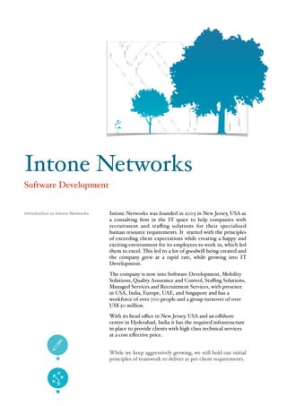 Intone Networks was founded in 2003 in New Jersey, USA as
a consulting ﬁrm in the IT space to help companies with
recruitment and staﬃng solutions for their specialised
human resource requirements. It started with the principles
of exceeding client expectations while creating a happy and
exciting environment for its employees to work in, which led
them to excel. This led to a lot of goodwill being created and
the company grew at a rapid rate, while growing into IT
Development.
The company is now into Software Development, Mobility
Solutions, Quality Assurance and Control, Staﬃng Solutions,
Managed Services and Recruitment Services, with presence
in USA, India, Europe, UAE, and Singapore and has a
workforce of over 700 people and a group turnover of over
US$ 50 million.
With its head oﬃce in New Jersey, USA and an oﬀshore
centre in Hyderabad, India it has the required infrastructure
in place to provide clients with high class technical services
at a cost eﬀective price.
While we keep aggressively growing, we still hold our initial
principles of teamwork to deliver as per client requirements.
Introduction to Intone Networks
Intone Networks
Software Development
 