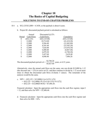 Chapter 10
The Basics of Capital Budgeting
SOLUTIONS TO END-OF-CHAPTER PROBLEMS
10-1 a. $52,125/$12,000 = 4.3438, so the payback is about 4 years.
b. Project K's discounted payback period is calculated as follows:
Annual Discounted @12%
Period Cash Flows Cash Flows Cumulative
0 ($52,125) ($52,125.00) ($52,125.00)
1 12,000 10,714.80 (41,410.20)
2 12,000 9,566.40 (31,843.80)
3 12,000 8,541.60 (23,302.20)
4 12,000 7,626.00 (15,676.20)
5 12,000 6,808.80 (8,867.40)
6 12,000 6,079.20 (2,788.20)
7 12,000 5,427.60 2,639.40
8 12,000 4,846.80 7,486.20
The discounted payback period is 6 +
60.427,5$
20.788,2$
years, or 6.51 years.
Alternatively, since the annual cash flows are the same, one can divide $12,000 by 1.12
(the discount rate = 12%) to arrive at CF1 and then continue to divide by 1.12 seven more
times to obtain the discounted cash flows (Column 3 values). The remainder of the
analysis would be the same.
c. NPV = -$52,125 + $12,000[(1/i)-(1/(i*(1+i)n
)]
= -$52,125 + $12,000[(1/0.12)-(1/(0.12*(1+0.12)8
)]
= -$52,125 + $12,000(4.9676) = $7,486.20.
Financial calculator: Input the appropriate cash flows into the cash flow register, input I
= 12, and then solve for NPV = $7,486.68.
d. Financial calculator: Input the appropriate cash flows into the cash flow register and
then solve for IRR = 16%.
 