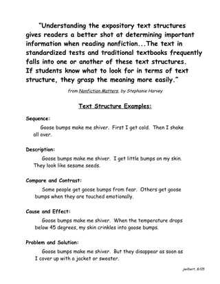“Understanding the expository text structures
gives readers a better shot at determining important
information when reading nonfiction...The text in
standardized tests and traditional textbooks frequently
falls into one or another of these text structures.
If students know what to look for in terms of text
structure, they grasp the meaning more easily.”
from Nonfiction Matters, by Stephanie Harvey

Text Structure Examples:
Sequence:
Goose bumps make me shiver. First I get cold. Then I shake
all over.
Description:
Goose bumps make me shiver. I get little bumps on my skin.
They look like sesame seeds.
Compare and Contrast:
Some people get goose bumps from fear. Others get goose
bumps when they are touched emotionally.
Cause and Effect:
Goose bumps make me shiver. When the temperature drops
below 45 degrees, my skin crinkles into goose bumps.
Problem and Solution:
Goose bumps make me shiver. But they disappear as soon as
I cover up with a jacket or sweater.
jwilbert, 8/05

 