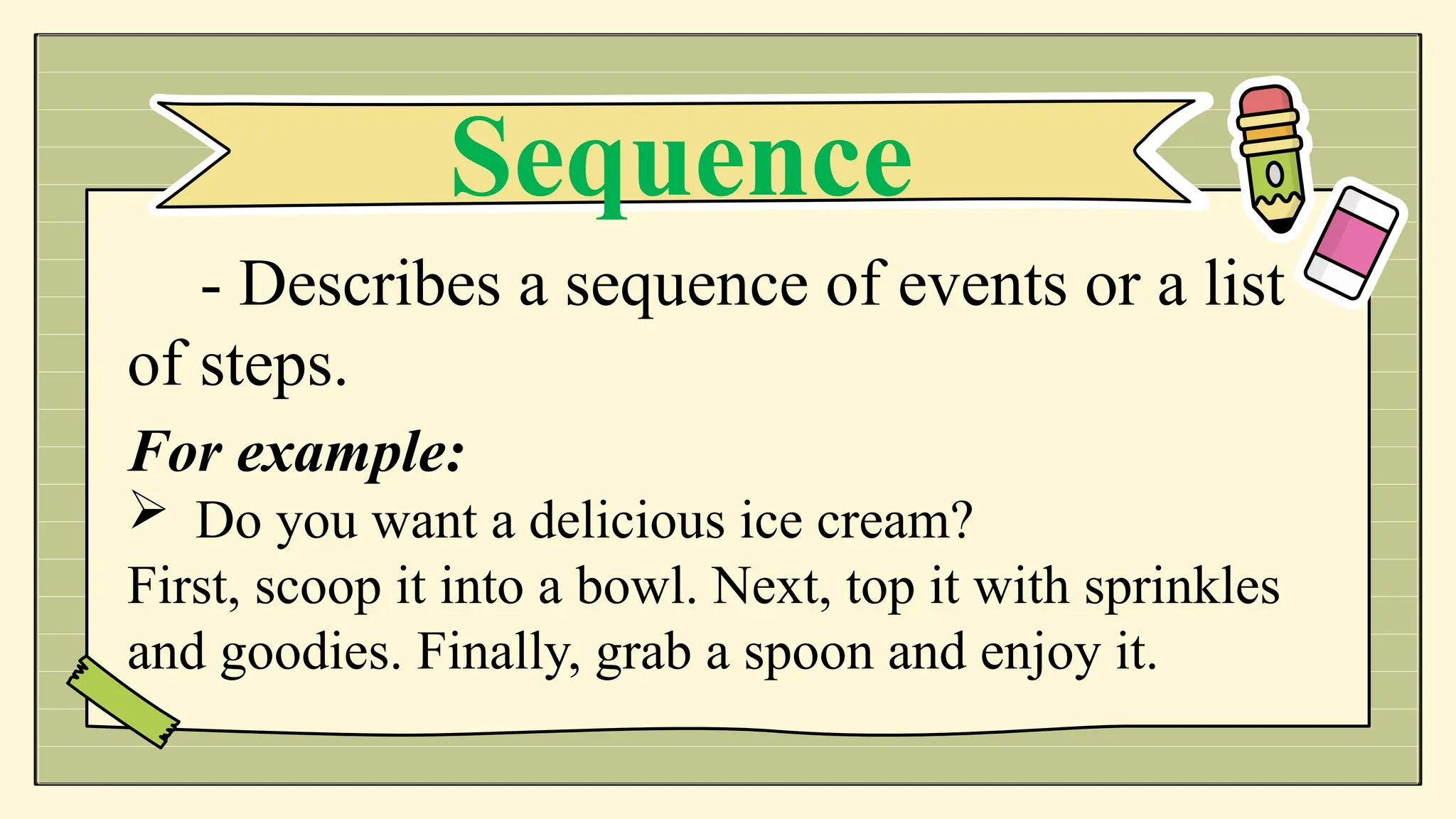 - Describes a sequence of events or a list
of steps.
For example:
 Do you want a delicious ice cream?
First, scoop it into a bowl. Next, top it with sprinkles
and goodies. Finally, grab a spoon and enjoy it.
Sequence
 