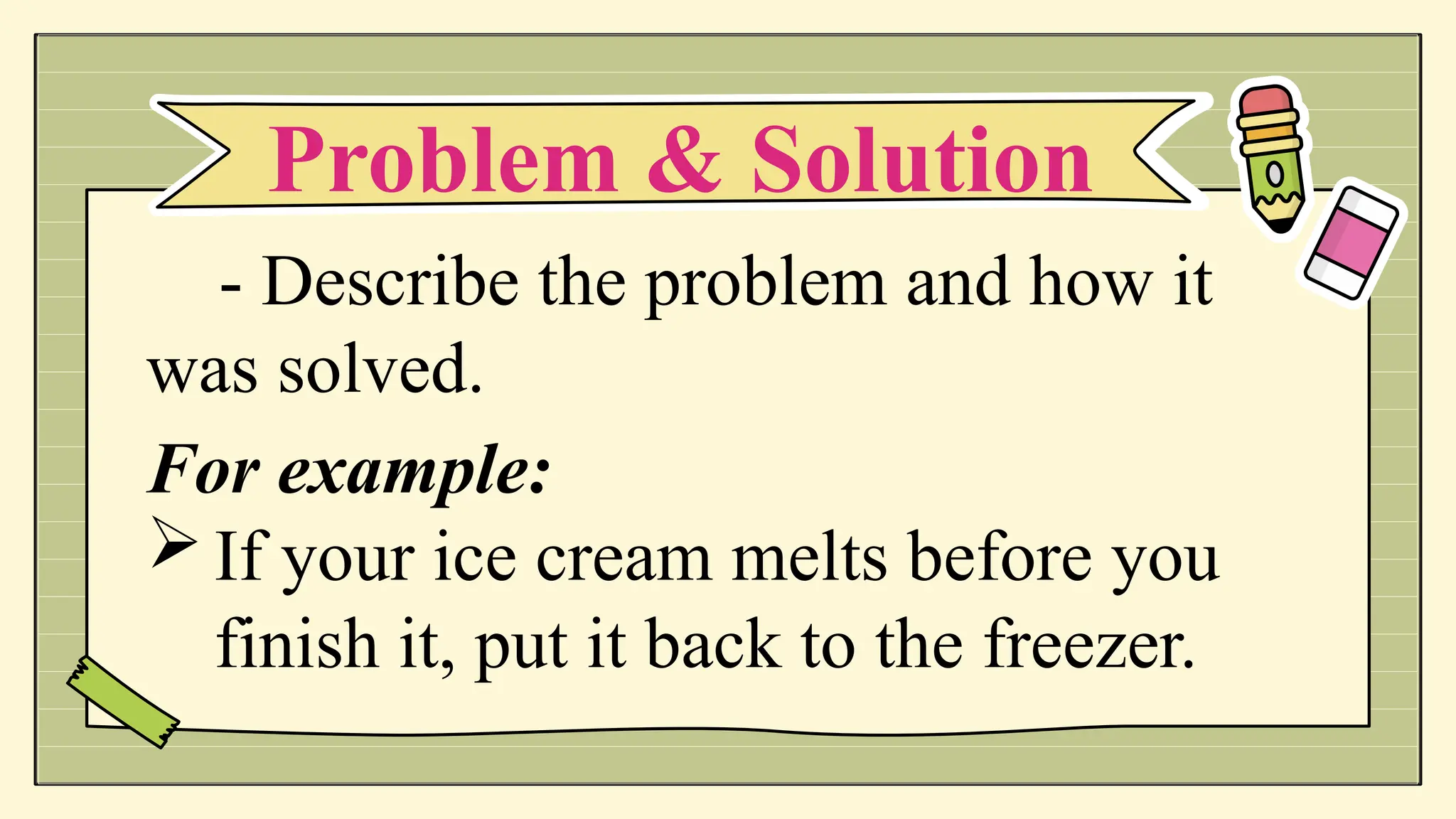 - Describe the problem and how it
was solved.
For example:
If your ice cream melts before you
finish it, put it back to the freezer.
Problem & Solution
 