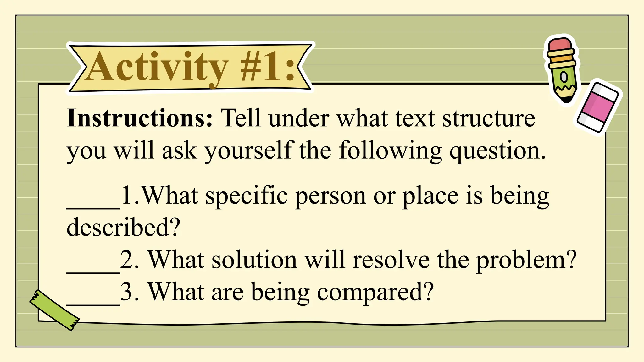 Activity #1:
Instructions: Tell under what text structure
you will ask yourself the following question.
____1.What specific person or place is being
described?
____2. What solution will resolve the problem?
____3. What are being compared?
 