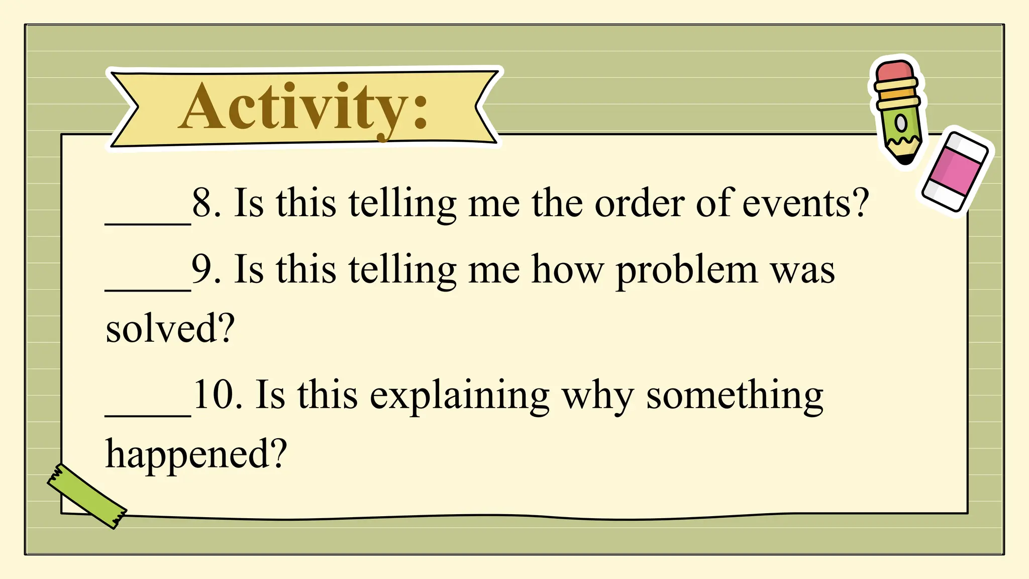 Activity:
____8. Is this telling me the order of events?
____9. Is this telling me how problem was
solved?
____10. Is this explaining why something
happened?
 