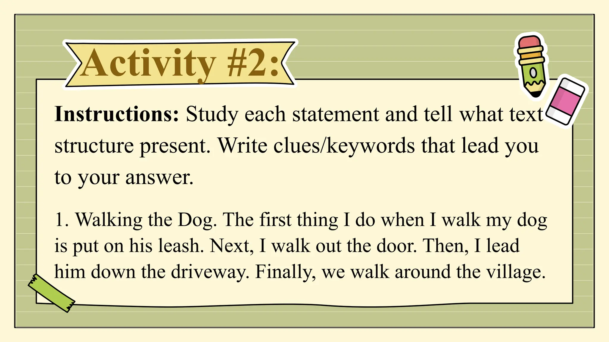 Activity #2:
Instructions: Study each statement and tell what text
structure present. Write clues/keywords that lead you
to your answer.
1. Walking the Dog. The first thing I do when I walk my dog
is put on his leash. Next, I walk out the door. Then, I lead
him down the driveway. Finally, we walk around the village.
 