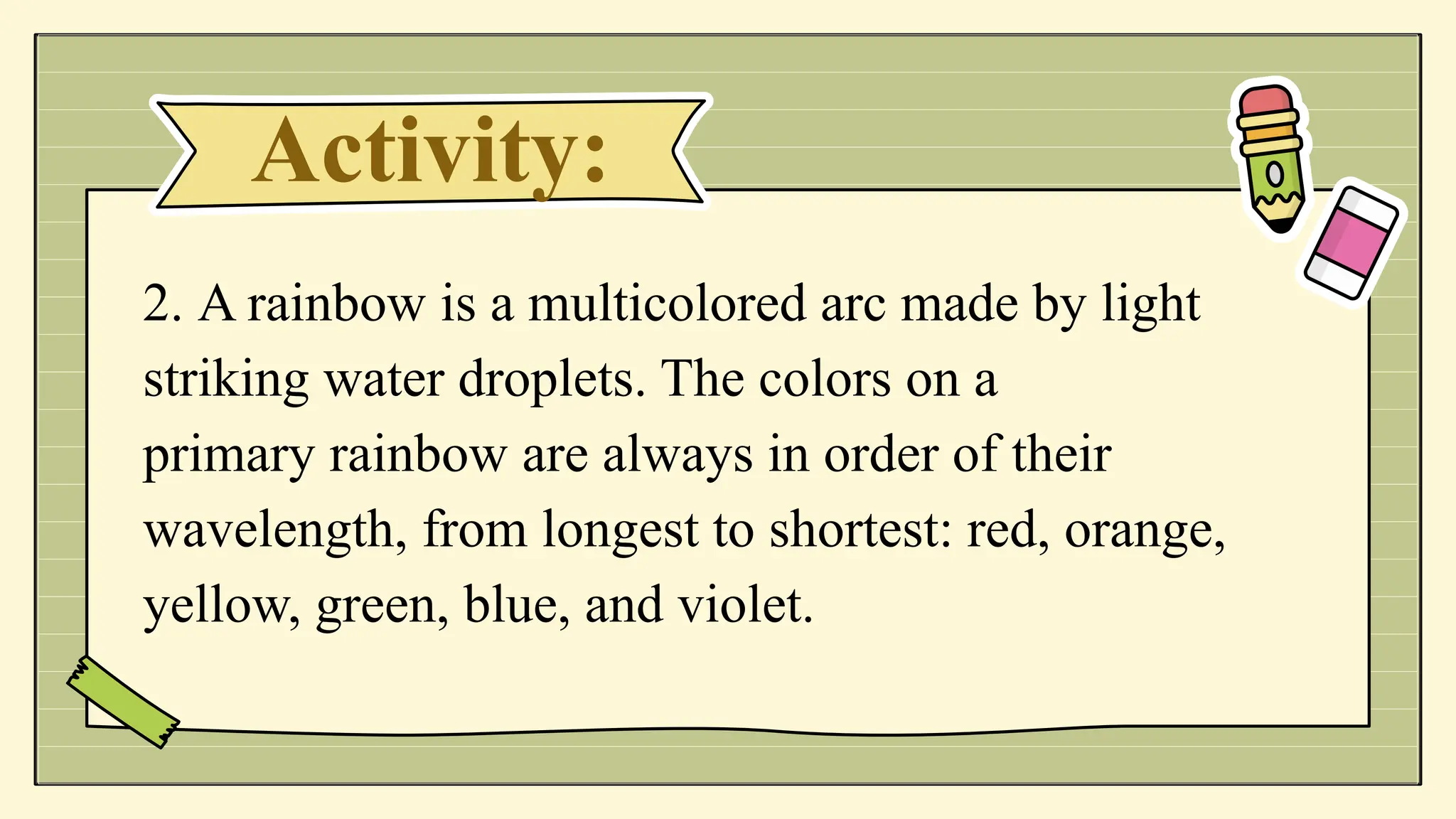 Activity:
2. A rainbow is a multicolored arc made by light
striking water droplets. The colors on a
primary rainbow are always in order of their
wavelength, from longest to shortest: red, orange,
yellow, green, blue, and violet.
 