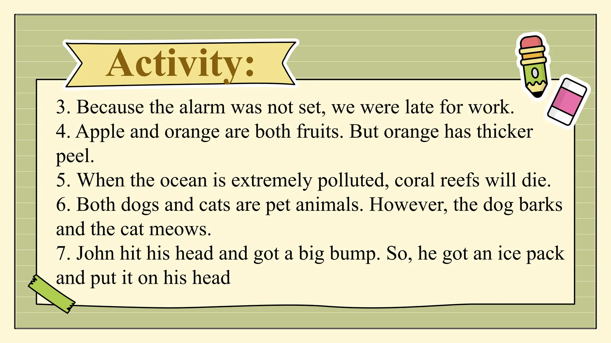 Activity:
3. Because the alarm was not set, we were late for work.
4. Apple and orange are both fruits. But orange has thicker
peel.
5. When the ocean is extremely polluted, coral reefs will die.
6. Both dogs and cats are pet animals. However, the dog barks
and the cat meows.
7. John hit his head and got a big bump. So, he got an ice pack
and put it on his head
 