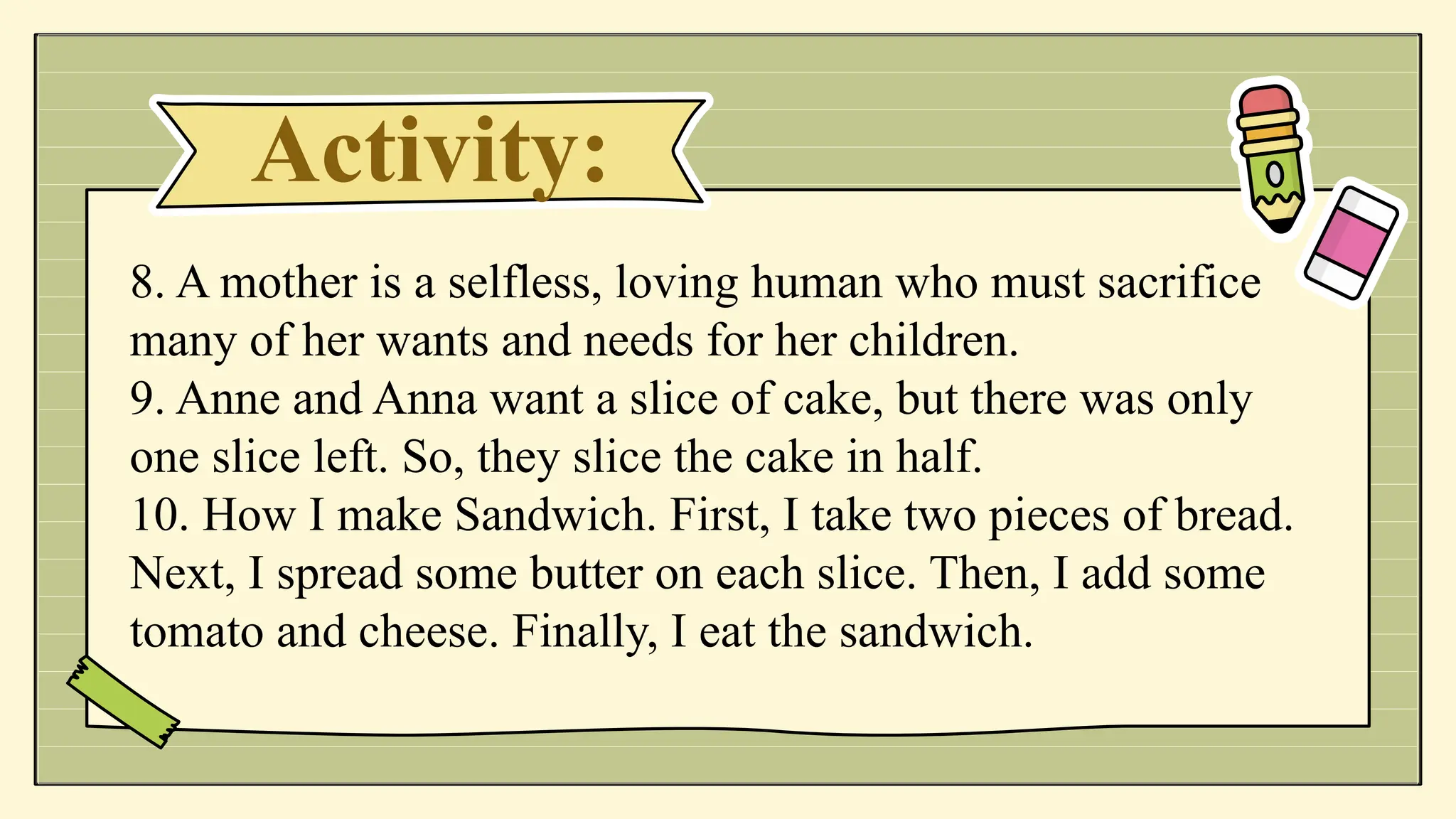 Activity:
8. A mother is a selfless, loving human who must sacrifice
many of her wants and needs for her children.
9. Anne and Anna want a slice of cake, but there was only
one slice left. So, they slice the cake in half.
10. How I make Sandwich. First, I take two pieces of bread.
Next, I spread some butter on each slice. Then, I add some
tomato and cheese. Finally, I eat the sandwich.
 