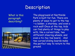 Description The playground at Northside Park is built for fun. There are plenty of ways to get to the top—a ladder, a stairway, and even a rock wall! Once at the top, kids can find plenty of things to play with, like a curved tube, two different steering wheels, and even a tic-tac-toe board.  And two curved sliding boards make the perfect way to return to the ground. What is this paragraph describing? 