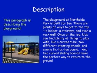 Description The playground at Northside Park is built for fun. There are plenty of ways to get to the top—a ladder, a stairway, and even a rock wall! Once at the top, kids can find plenty of things to play with, like a curved tube, two different steering wheels, and even a tic-tac-toe board.  And two curved sliding boards make the perfect way to return to the ground. This paragraph is describing the playground! 