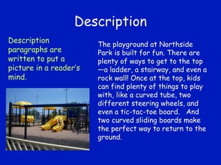 Description The playground at Northside Park is built for fun. There are plenty of ways to get to the top—a ladder, a stairway, and even a rock wall! Once at the top, kids can find plenty of things to play with, like a curved tube, two different steering wheels, and even a tic-tac-toe board.  And two curved sliding boards make the perfect way to return to the ground. Description paragraphs are written to put a picture in a reader’s mind. 