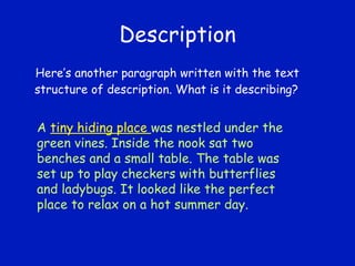 Description Here’s another paragraph written with the text structure of description. What is it describing? A  tiny hiding place  was nestled under the green vines. Inside the nook sat two benches and a small table. The table was set up to play checkers with butterflies and ladybugs. It looked like the perfect place to relax on a hot summer day. 