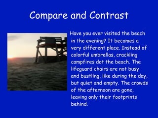 Compare and Contrast Have you ever visited the beach in the evening? It becomes a very different place. Instead of colorful umbrellas, crackling campfires dot the beach. The lifeguard chairs are not busy and bustling, like during the day, but quiet and empty. The crowds of the afternoon are gone, leaving only their footprints behind. 