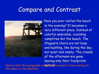 Compare and Contrast Have you ever visited the beach in the evening? It becomes a very different place. Instead of colorful umbrellas, crackling campfires dot the beach. The lifeguard chairs are not busy and bustling, like during the day, but quiet and empty. The crowds of the afternoon are gone, leaving only their footprints behind. Notice that this paragraph compares the beach in the evening to the beach in the daytime 