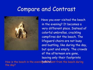 Compare and Contrast Have you ever visited the beach in the evening? It becomes a very different place. Instead of colorful umbrellas, crackling campfires dot the beach. The lifeguard chairs are not busy and bustling, like during the day, but quiet and empty. The crowds of the afternoon are gone, leaving only their footprints behind. How is the beach in the evening different from the beach during the day? 