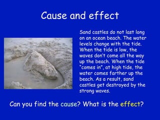 Cause and effect Sand castles do not last long on an ocean beach. The water levels change with the tide. When the tide is low, the waves don’t come all the way up the beach. When the tide “comes in”, at high tide, the water comes farther up the beach. As a result, sand castles get destroyed by the strong waves. Can you find the  cause ? What is the  effect ? 