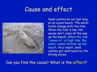 Cause and effect Sand castles do not last long on an ocean beach. The water levels change with the tide. When the tide is low, the waves don’t come all the way up the beach.  When the tide “comes in”, at high tide, the water comes farther up the beach . As a result, sand castles get destroyed by the strong waves. Can you find the  cause ? What is the  effect ? 
