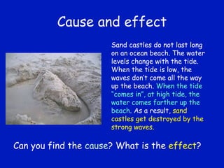 Cause and effect Sand castles do not last long on an ocean beach. The water levels change with the tide. When the tide is low, the waves don’t come all the way up the beach.  When the tide “comes in”, at high tide, the water comes farther up the beach . As a result,  sand castles get destroyed by the strong waves. Can you find the  cause ? What is the  effect ? 