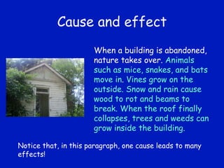 Cause and effect When a building is abandoned, nature takes over.  Animals such as mice, snakes, and bats move in .  Vines grow on the outside. Snow and rain cause wood to rot and beams to break. When the roof finally collapses, trees and weeds can grow inside the building.  Notice that, in this paragraph, one cause leads to many effects! 