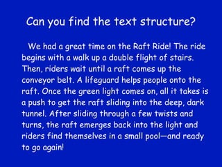 Can you find the text structure? We had a great time on the Raft Ride! The ride begins with a walk up a double flight of stairs. Then, riders wait until a raft comes up the conveyor belt. A lifeguard helps people onto the raft. Once the green light comes on, all it takes is a push to get the raft sliding into the deep, dark tunnel. After sliding through a few twists and turns, the raft emerges back into the light and riders find themselves in a small pool—and ready to go again! 