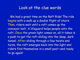 Look at the clue words We had a great time on the Raft Ride! The ride  begins  with a walk up a double flight of stairs.  Then , riders wait until a raft comes up the conveyor belt. A lifeguard helps people onto the raft.  Once  the green light comes on, all it takes is a push to get the raft sliding into the deep, dark tunnel.  After  sliding through a few twists and turns, the raft emerges back into the light and riders find themselves in a small pool—and ready to go again! 