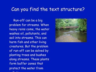 Can you find the text structure? Run-off can be a big problem for streams. When heavy rains come, the water washes oil, pollutants, and soil into streams. This can harm fish and other living creatures. But the problem of run-off can be solved by planting trees and bushes along streams. These plants form buffer zones that protect the water from   pollution. 