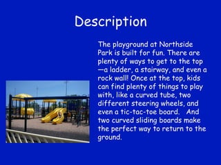 Description The playground at Northside Park is built for fun. There are plenty of ways to get to the top—a ladder, a stairway, and even a rock wall! Once at the top, kids can find plenty of things to play with, like a curved tube, two different steering wheels, and even a tic-tac-toe board.  And two curved sliding boards make the perfect way to return to the ground. 