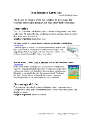 Text Structure Resources
                                                          compiled by Emily Kissner

The books on this list were put together as a resource for
teachers planning to teach about expository text structures.

Description
This text structure can also be called statement/support or main idea
and detail. An author begins by stating a main point, and then supports
that main point with details.
Graphic organizer: Web, Tree map

Sill, Cathryn. (2010). About Raptors. Atlanta, GA: Peachtree Publishing.
Amazon link
This book is part of a series that introduces readers to animals and
their characteristics. The books are written with main ideas and
supporting details. Very simple text, clear structure. Multiple books
in the series could be used for further instruction.



Wallace, Karen. (1993). Think of a Beaver. Boston, MA: Candlewick Press.
Amazon link
In this book, readers learn about the characteristics of the beaver.
Figurative language adds to the descriptive imagery, making it a fine
example of a picture book that shows the description text structure.
If this title is unavailable, look for the companion book Think of an
Eel. Note: Toward the end of the book, the structure changes to
chronological order as the growth of beaver kits is explained.


Chronological Order
Text that is written in chronological order shows how something
changes over time. Time order transitions such as next, then, later, and
finally are used.
Graphic organizer: Sequence chain




                             Compiled by Emily Kissner   http://emilykissner.blogspot.com
 