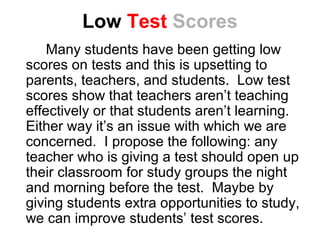 Low Test Scores
    Many students have been getting low
scores on tests and this is upsetting to
parents, teachers, and students. Low test
scores show that teachers aren’t teaching
effectively or that students aren’t learning.
Either way it’s an issue with which we are
concerned. I propose the following: any
teacher who is giving a test should open up
their classroom for study groups the night
and morning before the test. Maybe by
giving students extra opportunities to study,
we can improve students’ test scores.
 